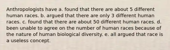 Anthropologists have a. found that there are about 5 different human races. b. argued that there are only 3 different human races. c. found that there are about 50 different human races. d. been unable to agree on the number of human races because of the nature of human biological diversity. e. all argued that race is a useless concept.