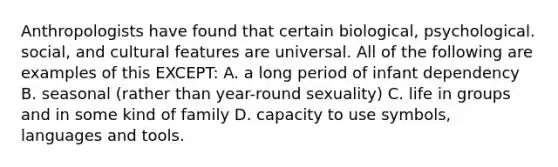 Anthropologists have found that certain biological, psychological. social, and cultural features are universal. All of the following are examples of this EXCEPT: A. a long period of infant dependency B. seasonal (rather than year-round sexuality) C. life in groups and in some kind of family D. capacity to use symbols, languages and tools.