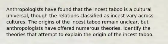 Anthropologists have found that the incest taboo is a cultural universal, though the relations classified as incest vary across cultures. The origins of the incest taboo remain unclear, but anthropologists have offered numerous theories. Identify the theories that attempt to explain the origin of the incest taboo.