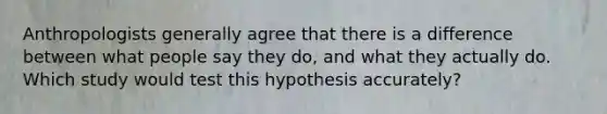 Anthropologists generally agree that there is a difference between what people say they do, and what they actually do. Which study would test this hypothesis accurately?