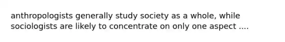 anthropologists generally study society as a whole, while sociologists are likely to concentrate on only one aspect ....