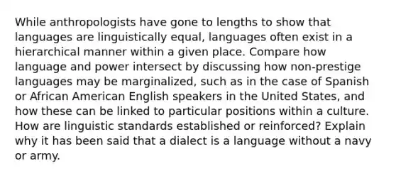 While anthropologists have gone to lengths to show that languages are linguistically equal, languages often exist in a hierarchical manner within a given place. Compare how language and power intersect by discussing how non-prestige languages may be marginalized, such as in the case of Spanish or African American English speakers in the United States, and how these can be linked to particular positions within a culture. How are linguistic standards established or reinforced? Explain why it has been said that a dialect is a language without a navy or army.