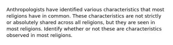 Anthropologists have identified various characteristics that most religions have in common. These characteristics are not strictly or absolutely shared across all religions, but they are seen in most religions. Identify whether or not these are characteristics observed in most religions.