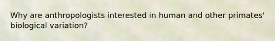 Why are anthropologists interested in human and other primates' biological variation?