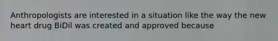 Anthropologists are interested in a situation like the way the new heart drug BiDil was created and approved because