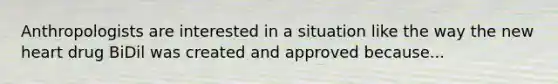 Anthropologists are interested in a situation like the way the new heart drug BiDil was created and approved because...