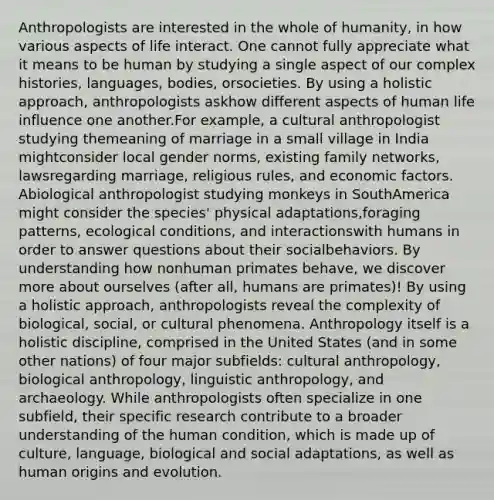 Anthropologists are interested in the whole of humanity, in how various aspects of life interact. One cannot fully appreciate what it means to be human by studying a single aspect of our complex histories, languages, bodies, orsocieties. By using a holistic approach, anthropologists askhow different aspects of human life influence one another.For example, a cultural anthropologist studying themeaning of marriage in a small village in India mightconsider local gender norms, existing family networks, lawsregarding marriage, religious rules, and economic factors. Abiological anthropologist studying monkeys in SouthAmerica might consider the species' physical adaptations,foraging patterns, ecological conditions, and interactionswith humans in order to answer questions about their socialbehaviors. By understanding how nonhuman primates behave, we discover more about ourselves (after all, humans are primates)! By using a holistic approach, anthropologists reveal the complexity of biological, social, or cultural phenomena. Anthropology itself is a holistic discipline, comprised in the United States (and in some other nations) of four major subfields: cultural anthropology, biological anthropology, linguistic anthropology, and archaeology. While anthropologists often specialize in one subfield, their specific research contribute to a broader understanding of the human condition, which is made up of culture, language, biological and social adaptations, as well as human origins and evolution.