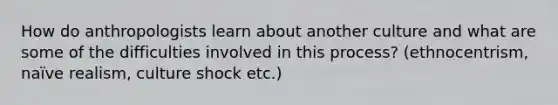 How do anthropologists learn about another culture and what are some of the difficulties involved in this process? (ethnocentrism, naïve realism, culture shock etc.)