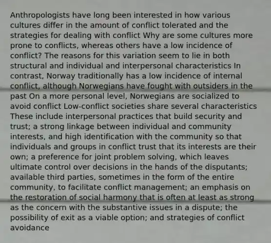 Anthropologists have long been interested in how various cultures differ in the amount of conflict tolerated and the strategies for dealing with conflict Why are some cultures more prone to conflicts, whereas others have a low incidence of conflict? The reasons for this variation seem to lie in both structural and individual and interpersonal characteristics In contrast, Norway traditionally has a low incidence of internal conflict, although Norwegians have fought with outsiders in the past On a more personal level, Norwegians are socialized to avoid conflict Low-conflict societies share several characteristics These include interpersonal practices that build security and trust; a strong linkage between individual and community interests, and high identification with the community so that individuals and groups in conflict trust that its interests are their own; a preference for joint problem solving, which leaves ultimate control over decisions in the hands of the disputants; available third parties, sometimes in the form of the entire community, to facilitate conflict management; an emphasis on the restoration of social harmony that is often at least as strong as the concern with the substantive issues in a dispute; the possibility of exit as a viable option; and strategies of conflict avoidance