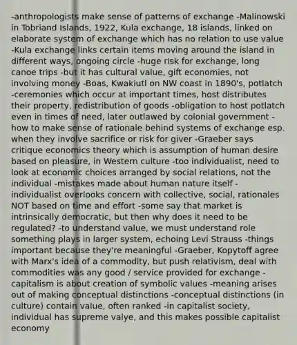 -anthropologists make sense of patterns of exchange -Malinowski in Tobriand Islands, 1922, Kula exchange, 18 islands, linked on elaborate system of exchange which has no relation to use value -Kula exchange links certain items moving around the island in different ways, ongoing circle -huge risk for exchange, long canoe trips -but it has cultural value, gift economies, not involving money -Boas, Kwakiutl on NW coast in 1890's, potlatch -ceremonies which occur at important times, host distributes their property, redistribution of goods -obligation to host potlatch even in times of need, later outlawed by colonial government -how to make sense of rationale behind systems of exchange esp. when they involve sacrifice or risk for giver -Graeber says critique economics theory which is assumption of human desire based on pleasure, in Western culture -too individualist, need to look at economic choices arranged by social relations, not the individual -mistakes made about human nature itself -individualist overlooks concern with collective, social, rationales NOT based on time and effort -some say that market is intrinsically democratic, but then why does it need to be regulated? -to understand value, we must understand role something plays in larger system, echoing Levi Strauss -things important because they're meaningful -Graeber, Kopytoff agree with Marx's idea of a commodity, but push relativism, deal with commodities was any good / service provided for exchange -capitalism is about creation of symbolic values -meaning arises out of making conceptual distinctions -conceptual distinctions (in culture) contain value, often ranked -in capitalist society, individual has supreme valye, and this makes possible capitalist economy