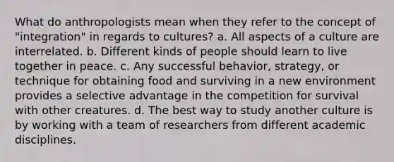 What do anthropologists mean when they refer to the concept of "integration" in regards to cultures? a. All aspects of a culture are interrelated. b. Different kinds of people should learn to live together in peace. c. Any successful behavior, strategy, or technique for obtaining food and surviving in a new environment provides a selective advantage in the competition for survival with other creatures. d. The best way to study another culture is by working with a team of researchers from different academic disciplines.