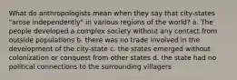 What do anthropologists mean when they say that city-states "arose independently" in various regions of the world? a. The people developed a complex society without any contact from outside populations b. there was no trade involved in the development of the city-state c. the states emerged without colonization or conquest from other states d. the state had no political connections to the surrounding villagers