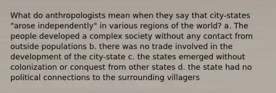 What do anthropologists mean when they say that city-states "arose independently" in various regions of the world? a. The people developed a complex society without any contact from outside populations b. there was no trade involved in the development of the city-state c. the states emerged without colonization or conquest from other states d. the state had no political connections to the surrounding villagers