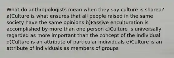 What do anthropologists mean when they say culture is shared? a)Culture is what ensures that all people raised in the same society have the same opinions b)Passive enculturation is accomplished by <a href='https://www.questionai.com/knowledge/keWHlEPx42-more-than' class='anchor-knowledge'>more than</a> one person c)Culture is universally regarded as more important than the concept of the individual d)Culture is an attribute of particular individuals e)Culture is an attribute of individuals as members of groups