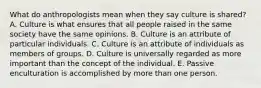 What do anthropologists mean when they say culture is shared? A. Culture is what ensures that all people raised in the same society have the same opinions. B. Culture is an attribute of particular individuals. C. Culture is an attribute of individuals as members of groups. D. Culture is universally regarded as more important than the concept of the individual. E. Passive enculturation is accomplished by more than one person.