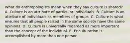 What do anthropologists mean when they say culture is shared? A. Culture is an attribute of particular individuals. B. Culture is an attribute of individuals as members of groups. C. Culture is what ensures that all people raised in the same society have the same opinions. D. Culture is universally regarded as more important than the concept of the individual. E. Enculturation is accomplished by more than one person.