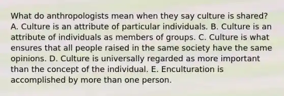 What do anthropologists mean when they say culture is shared? A. Culture is an attribute of particular individuals. B. Culture is an attribute of individuals as members of groups. C. Culture is what ensures that all people raised in the same society have the same opinions. D. Culture is universally regarded as more important than the concept of the individual. E. Enculturation is accomplished by more than one person.