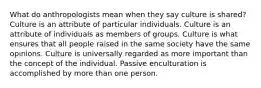 What do anthropologists mean when they say culture is shared? Culture is an attribute of particular individuals. Culture is an attribute of individuals as members of groups. Culture is what ensures that all people raised in the same society have the same opinions. Culture is universally regarded as more important than the concept of the individual. Passive enculturation is accomplished by more than one person.