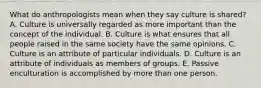 What do anthropologists mean when they say culture is shared? A. Culture is universally regarded as more important than the concept of the individual. B. Culture is what ensures that all people raised in the same society have the same opinions. C. Culture is an attribute of particular individuals. D. Culture is an attribute of individuals as members of groups. E. Passive enculturation is accomplished by more than one person.