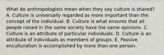 What do anthropologists mean when they say culture is shared? A. Culture is universally regarded as more important than the concept of the individual. B. Culture is what ensures that all people raised in the same society have the same opinions. C. Culture is an attribute of particular individuals. D. Culture is an attribute of individuals as members of groups. E. Passive enculturation is accomplished by more than one person.