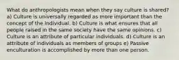 What do anthropologists mean when they say culture is shared? a) Culture is universally regarded as more important than the concept of the individual. b) Culture is what ensures that all people raised in the same society have the same opinions. c) Culture is an attribute of particular individuals. d) Culture is an attribute of individuals as members of groups e) Passive enculturation is accomplished by more than one person.