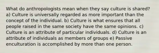 What do anthropologists mean when they say culture is shared? a) Culture is universally regarded as more important than the concept of the individual. b) Culture is what ensures that all people raised in the same society have the same opinions. c) Culture is an attribute of particular individuals. d) Culture is an attribute of individuals as members of groups e) Passive enculturation is accomplished by more than one person.