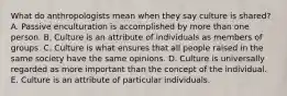 What do anthropologists mean when they say culture is shared? A. Passive enculturation is accomplished by more than one person. B. Culture is an attribute of individuals as members of groups. C. Culture is what ensures that all people raised in the same society have the same opinions. D. Culture is universally regarded as more important than the concept of the individual. E. Culture is an attribute of particular individuals.