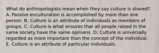 What do anthropologists mean when they say culture is shared? A. Passive enculturation is accomplished by <a href='https://www.questionai.com/knowledge/keWHlEPx42-more-than' class='anchor-knowledge'>more than</a> one person. B. Culture is an attribute of individuals as members of groups. C. Culture is what ensures that all people raised in the same society have the same opinions. D. Culture is universally regarded as more important than the concept of the individual. E. Culture is an attribute of particular individuals.