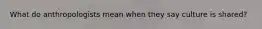 What do anthropologists mean when they say culture is shared?