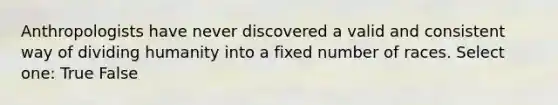 Anthropologists have never discovered a valid and consistent way of dividing humanity into a fixed number of races. Select one: True False