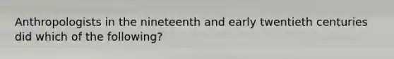 Anthropologists in the nineteenth and early twentieth centuries did which of the following?