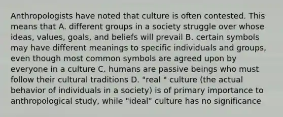 Anthropologists have noted that culture is often contested. This means that A. different groups in a society struggle over whose ideas, values, goals, and beliefs will prevail B. certain symbols may have different meanings to specific individuals and groups, even though most common symbols are agreed upon by everyone in a culture C. humans are passive beings who must follow their cultural traditions D. "real " culture (the actual behavior of individuals in a society) is of primary importance to anthropological study, while "ideal" culture has no significance