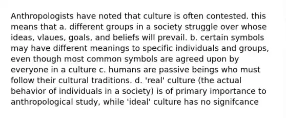 Anthropologists have noted that culture is often contested. this means that a. different groups in a society struggle over whose ideas, vlaues, goals, and beliefs will prevail. b. certain symbols may have different meanings to specific individuals and groups, even though most common symbols are agreed upon by everyone in a culture c. humans are passive beings who must follow their cultural traditions. d. 'real' culture (the actual behavior of individuals in a society) is of primary importance to anthropological study, while 'ideal' culture has no signifcance