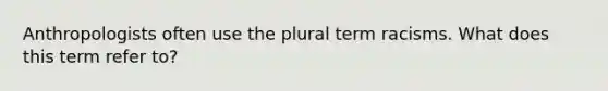 Anthropologists often use the plural term racisms. What does this term refer to?