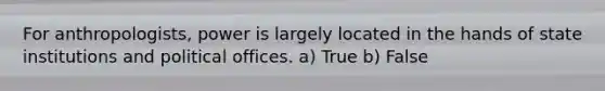 For anthropologists, power is largely located in the hands of state institutions and political offices. a) True b) False