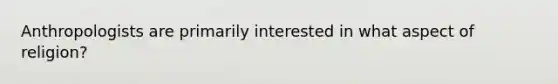 Anthropologists are primarily interested in what aspect of religion?