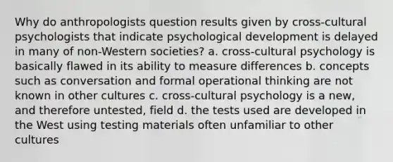 Why do anthropologists question results given by cross-cultural psychologists that indicate psychological development is delayed in many of non-Western societies? a. cross-cultural psychology is basically flawed in its ability to measure differences b. concepts such as conversation and formal operational thinking are not known in other cultures c. cross-cultural psychology is a new, and therefore untested, field d. the tests used are developed in the West using testing materials often unfamiliar to other cultures