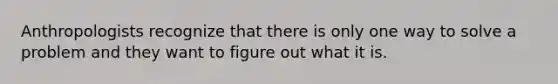 Anthropologists recognize that there is only one way to solve a problem and they want to figure out what it is.