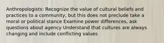 Anthropologists: Recognize the value of cultural beliefs and practices to a community, but this does not preclude take a moral or political stance Examine power differences, ask questions about agency Understand that cultures are always changing and include conflicting values