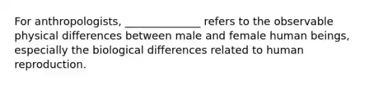 For anthropologists, ______________ refers to the observable physical differences between male and female human beings, especially the biological differences related to human reproduction.