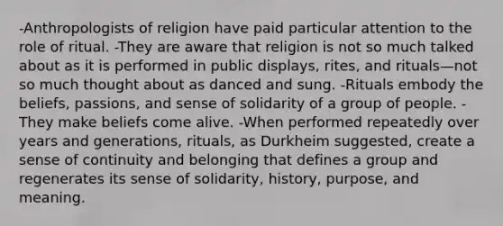 -Anthropologists of religion have paid particular attention to the role of ritual. -They are aware that religion is not so much talked about as it is performed in public displays, rites, and rituals—not so much thought about as danced and sung. -Rituals embody the beliefs, passions, and sense of solidarity of a group of people. -They make beliefs come alive. -When performed repeatedly over years and generations, rituals, as Durkheim suggested, create a sense of continuity and belonging that defines a group and regenerates its sense of solidarity, history, purpose, and meaning.