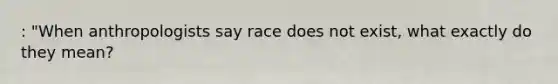 : "When anthropologists say race does not exist, what exactly do they mean?