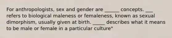 For anthropologists, sex and gender are ______ concepts. ___ refers to biological maleness or femaleness, known as sexual dimorphism, usually given at birth. _____ describes what it means to be male or female in a particular culture"