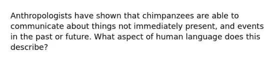 Anthropologists have shown that chimpanzees are able to communicate about things not immediately present, and events in the past or future. What aspect of human language does this describe?