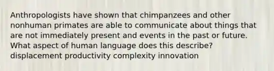 Anthropologists have shown that chimpanzees and other nonhuman primates are able to communicate about things that are not immediately present and events in the past or future. What aspect of human language does this describe? displacement productivity complexity innovation