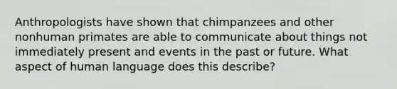 Anthropologists have shown that chimpanzees and other nonhuman primates are able to communicate about things not immediately present and events in the past or future. What aspect of human language does this describe?