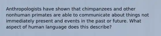 ​Anthropologists have shown that chimpanzees and other nonhuman primates are able to communicate about things not immediately present and events in the past or future. What aspect of human language does this describe?