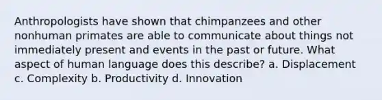 Anthropologists have shown that chimpanzees and other nonhuman primates are able to communicate about things not immediately present and events in the past or future. What aspect of human language does this describe? a. Displacement c. Complexity b. Productivity d. Innovation