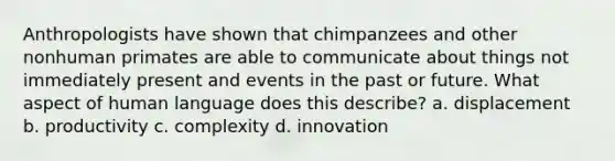 Anthropologists have shown that chimpanzees and other nonhuman primates are able to communicate about things not immediately present and events in the past or future. What aspect of human language does this describe? a. displacement b. productivity c. complexity d. innovation