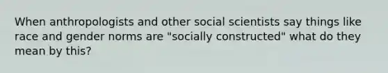 When anthropologists and other social scientists say things like race and gender norms are "socially constructed" what do they mean by this?